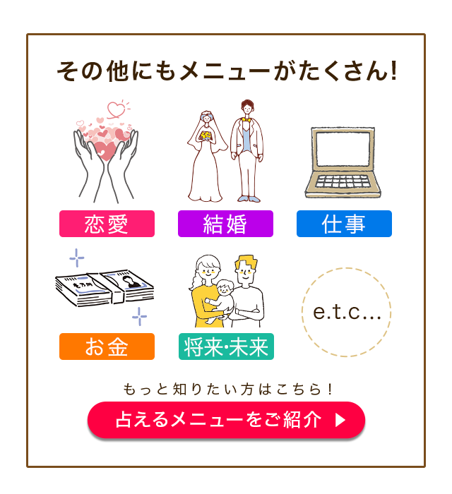 その他にもメニューがたくさん! 恋来 結婚 仕事 お金 将来・未来 etc… もっと知りたい方はこちら! 占えるメニューをご紹介