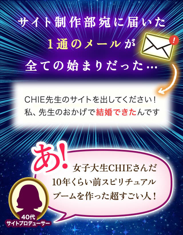 サイト制作部宛に届いた1通のメールが全ての始まりだった… CHIE先生のサイトを出してください! 私、先生のおかげで結婚できたんです あ!女子大生CHIEさんだ 10年くらい前スピリチュアルブームを作った超すごい人!